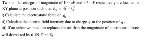 Two similar charges of magnitude of 100 µF and .05 mF respectively are located in
XY plane at position such that F, is 41 – 35.
i) Calculate the electrostatic force on q, -
ii) Calculate the electric field intensity due to charge q, at the position of q,.
iii) If an unknown medium replaces the air than the magnitude of electrostatic force
will decreased by 0.3N. Find &r.
