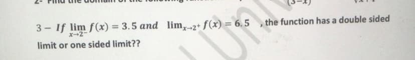 3 - If lim f (x) = 3.5 and lim,2+ f(x) = 6. 5 , the function has a double sided
%3D
x-2-
limit or one sided limit??
