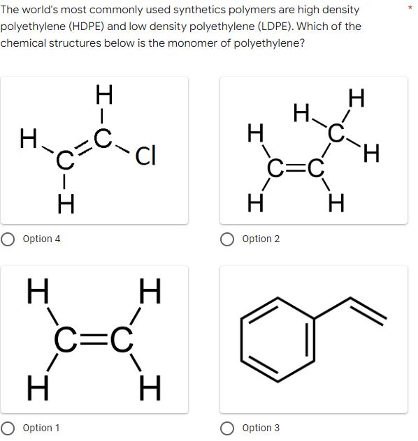 The world's most commonly used synthetics polymers are high density
polyethylene (HDPE) and low density polyethylene (LDPE). Which of the
chemical structures below is the monomer of polyethylene?
H
H
H
C=C
U-H
C=
Н
Option 4
H
I.
H
O Option 1
H
|
- Cl
H
c=c
H
H
Option 2
O Option 3
H
H
