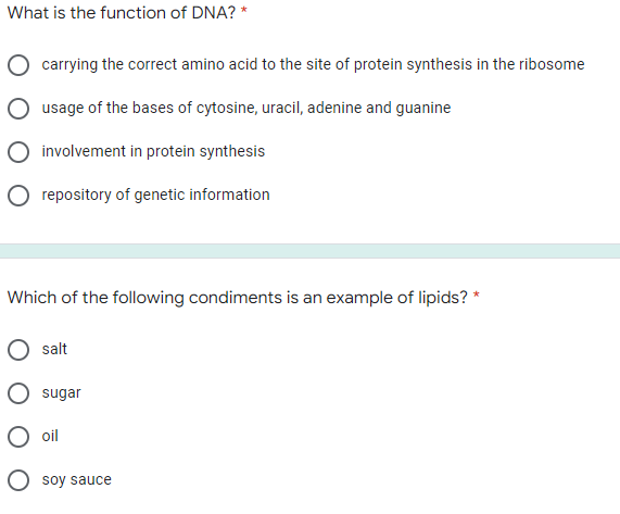 What is the function of DNA? *
carrying the correct amino acid to the site of protein synthesis in the ribosome
usage of the bases of cytosine, uracil, adenine and guanine
involvement in protein synthesis
repository of genetic information
Which of the following condiments is an example of lipids? *
salt
sugar
oil
O soy sauce
