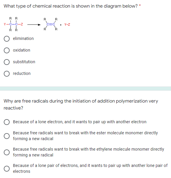What type of chemical reaction is shown in the diagram below?
RR
R
R
Y-C-C-Z
+ Y-Z
RR
R
elimination
oxidation
substitution
reduction
Why are free radicals during the initiation of addition polymerization very
reactive?
Because of a lone electron, and it wants to pair up with another electron
Because free radicals want to break with the ester molecule monomer directly
forming a new radical
Because free radicals want to break with the ethylene molecule monomer directly
forming a new radical
Because of a lone pair of electrons, and it wants to pair up with another lone pair of
electrons
:C
R