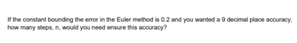 If the constant bounding the error in the Euler method is 0.2 and you wanted a 9 decimal place accuracy,
how many steps, n, would you need ensure this accuracy?
