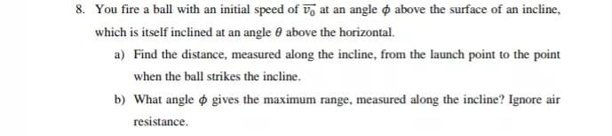 8. You fire a ball with an initial speed of v at an angle o above the surface of an incline,
which is itself inclined at an angle e above the horizontal.
a) Find the distance, measured along the incline, from the launch point to the point
when the ball strikes the incline.
b) What angle o gives the maximum range, measured along the incline? Ignore air
resistance.
