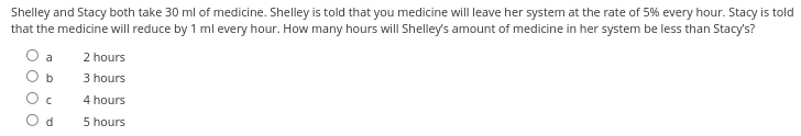 Shelley and Stacy both take 30 ml of medicine. Shelley is told that you medicine will leave her system at the rate of 5% every hour. Stacy is told
that the medicine will reduce by 1 ml every hour. How many hours will Shelley's amount of medicine in her system be less than Stacy's?
O O
b
d
2 hours
3 hours
4 hours
5 hours