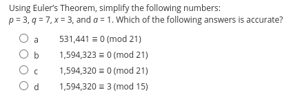 Using Euler's Theorem, simplify the following numbers:
p=3, q= 7, x= 3, and a = 1. Which of the following answers is accurate?
O a
b
Oc
Od
531,441 = 0 (mod 21)
1,594,323 = 0 (mod 21)
1,594,320 = 0 (mod 21)
1,594,320 = 3 (mod 15)