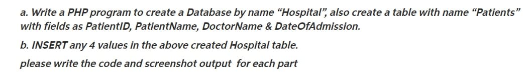 a. Write a PHP program to create a Database by name "Hospital", also create a table with name “Patients"
with fields as PatientID, PatientName, DoctorName & DateOfAdmission.
b. INSERT any 4 values in the above created Hospital table.
please write the code and screenshot output for each part
