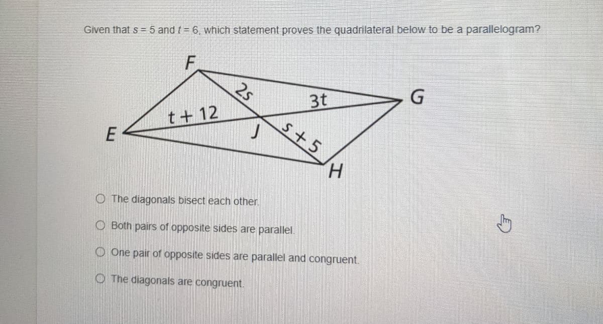 Given that s = 5 and t = 6, which statement proves the quadrilateral below to be a parallelogram?
F
2s
3t
s+5
t+ 12
H.
O The diagonals bisect each other
O Both pairs of opposite sides are parallel.
O One pair of opposite sides are parallel and congruent.
O The diagonals are congruent.
