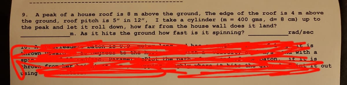 A peak of a house roof is 8 m above the ground, The edge of the roof is 4 m above
I take a cylinder (m = 400 gms, d= 8 cm) up to
9.
the ground, roof pitch is 5" in 12",
the peak and let it roll down, how far from the house wall does it land?
m. As it hits the ground how fast is it spinning?
rad/sec
vaton is 0.9 me on
Euuegrees to the h.
urown waru-
with a
C.Parame
Plut Lihe parh
ton
if ic is
sp:-
throw fro her
using
t it out
