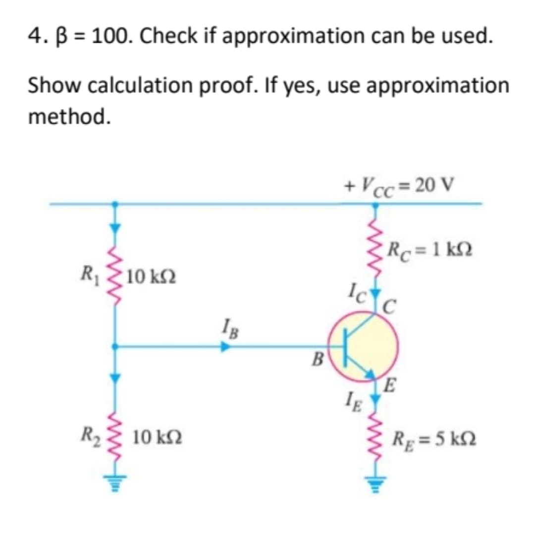 4. B = 100. Check if approximation can be used.
Show calculation proof. If yes, use approximation
method.
+ Vcc= 20 V
R, Σ10 ΚΩ
10 ΚΩ
IB
B
Rc = 1kQ
IC C
IE
E
RE= 5 kn
