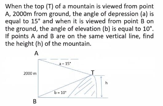 When the top (T) of a mountain is viewed from point
A, 2000m from ground, the angle of depression (a) is
equal to 15° and when it is viewed from point B on
the ground, the angle of elevation (b) is equal to 10°.
If points A and B are on the same vertical line, find
the height (h) of the mountain.
A
a = 15°
T
2000 m
B
b = 10°