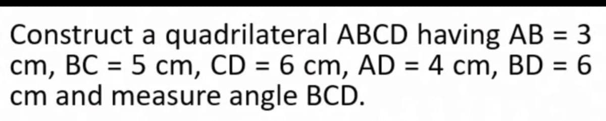 Construct a quadrilateral ABCD having AB = 3
cm, BC = 5 cm, CD = 6 cm, AD = 4 cm, BD = 6
cm and measure angle BCD.