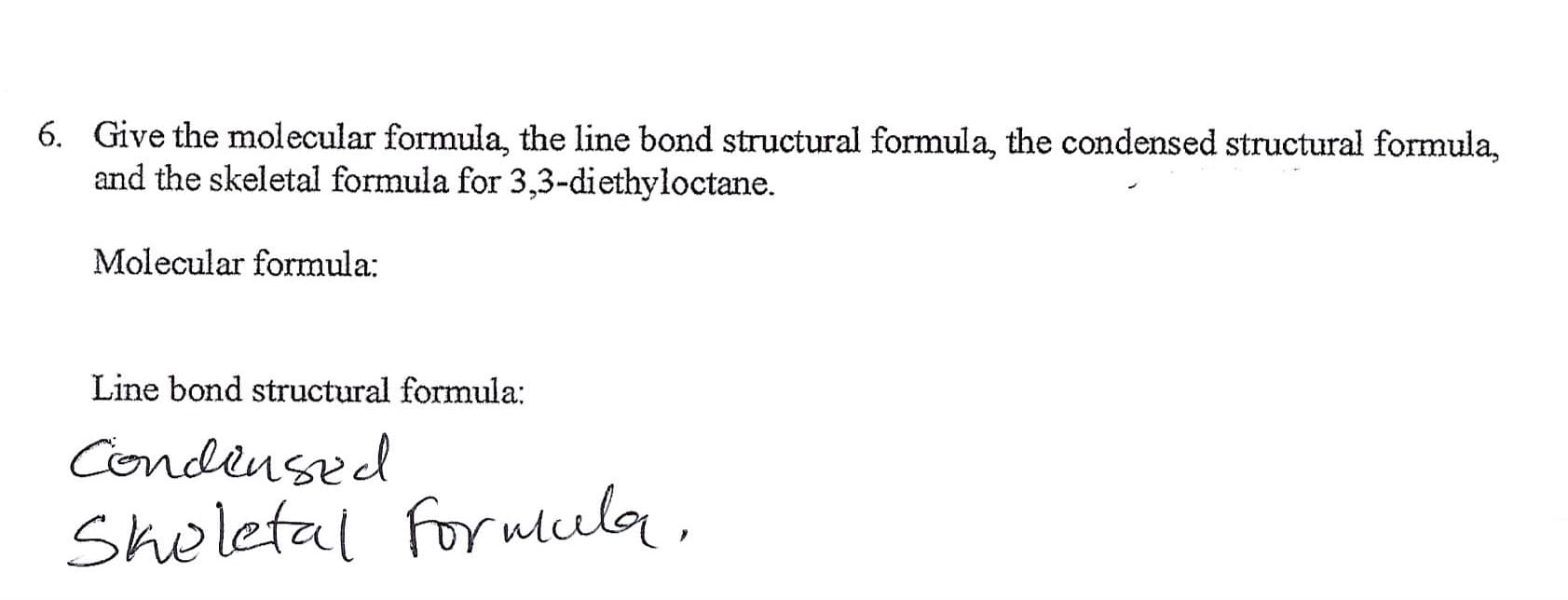 Give the molecular formula, the line bond structural formula, the condensed structural formula,
and the skeletal formula for 3,3-diethyloctane.
6.
Molecular formula
Line bond structural formula:
Condensed
Shelefal forwula

