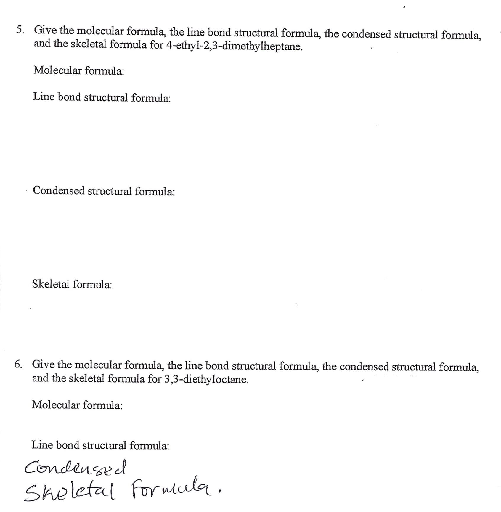 Give the molecular formula, the line bond structural formula, the condensed structural formula,
and the skeletal formula for 4-ethyl-2,3-dimethylheptane.
5.
Molecular formula
Line bond structural formula
Condensed structural formula
Skeletal formula
Give the molecular formula, the line bond structural formula, the condensed structural formula,
and the skeletal formula for 3,3-diethyloctane.
6.
Molecular formula
Line bond structural formula
Condensed
Shelefal forwlul
