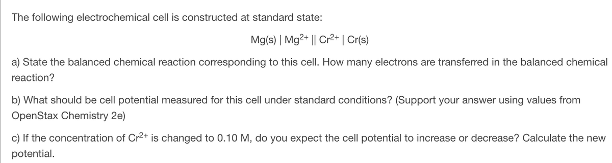 The following electrochemical cell is constructed at standard state:
Mg(s) | Mg2+ || Cr2+ | Cr(s)
a) State the balanced chemical reaction corresponding to this cell. How many electrons are transferred in the balanced chemical
reaction?
b) What should be cell potential measured for this cell under standard conditions? (Support your answer using values from
OpenStax Chemistry 2e)
c) If the concentration of Cr2+ is changed to 0.10 M, do you expect the cell potential to increase or decrease? Calculate the new
potential.
