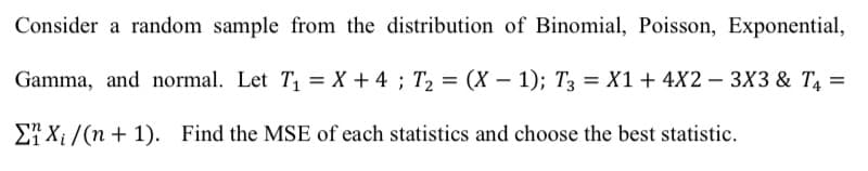 Consider a random sample from the distribution of Binomial, Poisson, Exponential,
Gamma, and normal. Let T1 = X + 4 ; T2 = (X – 1); T3 = X1+ 4X2 – 3X3 & T4 =
27 X; /(n + 1). Find the MSE of each statistics and choose the best statistic.

