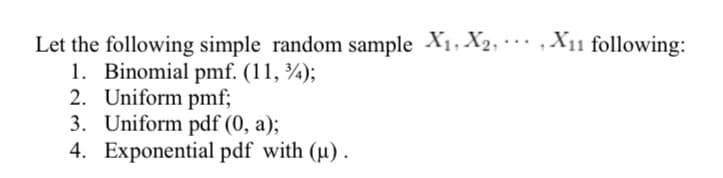 ,X11 following:
Let the following simple random sample X1, X2,
1. Binomial pmf. (11, ¾);
2. Uniform pmf;
3. Uniform pdf (0, a);
4. Exponential pdf with (u).
...
