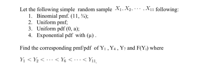 Let the following simple random sample X1, X2, ·… , X11 following:
1. Binomial pmf. (11, ¾);
2. Uniform pmf;
3. Uniform pdf (0, a);
4. Exponential pdf with (µ).
...
Find the corresponding pmf/pdf of Y1 , Y4 , Y7 and F(Y¡) where
Y1 < Y2 < •…· < Y6 < • … ·< Y11,
