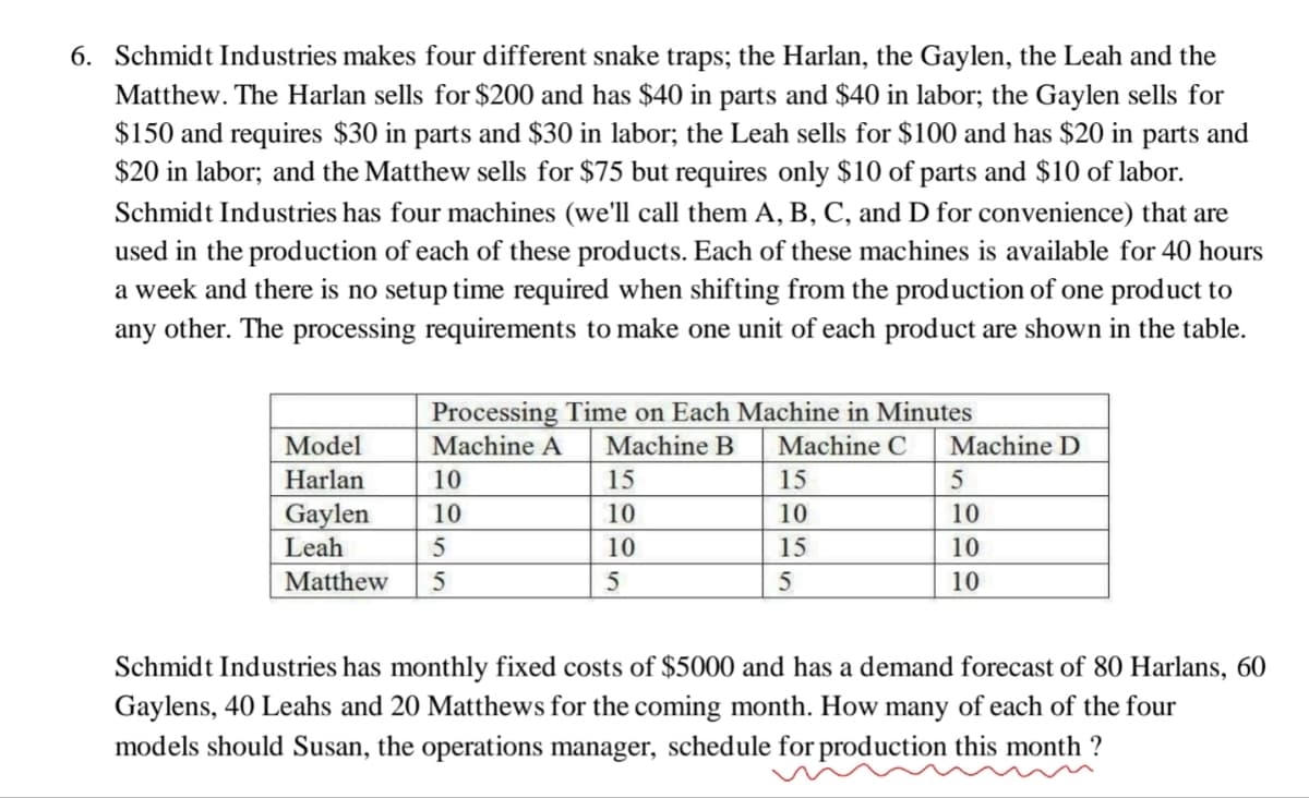 6. Schmidt Industries makes four different snake traps; the Harlan, the Gaylen, the Leah and the
Matthew. The Harlan sells for $200 and has $40 in parts and $40 in labor; the Gaylen sells for
$150 and requires $30 in parts and $30 in labor; the Leah sells for $100 and has $20 in parts and
$20 in labor; and the Matthew sells for $75 but requires only $10 of parts and $10 of labor.
Schmidt Industries has four machines (we'll call them A, B, C, and D for convenience) that are
used in the production of each of these products. Each of these machines is available for 40 hours
a week and there is no setup time required when shifting from the production of one product to
any other. The processing requirements to make one unit of each product are shown in the table.
Model
Harlan
Gaylen
Leah
Processing Time on Each Machine in Minutes
Machine A Machine B Machine C Machine D
10
10
5
Matthew 5
15
10
10
5
15
10
15
5
5
10
10
10
Schmidt Industries has monthly fixed costs of $5000 and has a demand forecast of 80 Harlans, 60
Gaylens, 40 Leahs and 20 Matthews for the coming month. How many of each of the four
models should Susan, the operations manager, schedule for production this month?