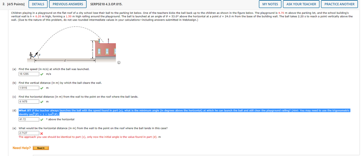 2. [4/5 Points]
DETAILS
PREVIOUS ANSWERS
SERPSE10 4.3.OP.015.
MY NOTES
ASK YOUR TEACHER
PRACTICE ANOTHER
Children playing in a playground on the flat roof of a city school lose their ball to the parking lot below. One of the teachers kicks the ball back up to the children as shown in the figure below. The playground is 4.70 m above the parking lot, and the school building's
vertical wall is h = 6.20 m high, forming a 1.50 m high railing around the playground. The ball is launched at an angle of e = 53.0° above the horizontal at a point d = 24.0 m from the base of the building wall. The ball takes 2.20 s to reach a point vertically above the
wall. (Due to the nature of this problem, do not use rounded intermediate values in your calculations-including answers submitted in WebAssign.)
(a) Find the speed (in m/s) at which the ball was launched.
18.1285
m/s
(b) Find the vertical distance (in m) by which the ball clears the wall.
1.9115
(c) Find the horizontal distance (in m) from the wall to the point on the roof where the ball lands.
4.1478
(d) What If? If the teacher always launches the ball with the speed found in part (a), what is the minimum angle (in degrees above the horizontal) at which he can launch the ball and still clear the playground railing? (Hint: You may need to use the trigonometric
identity sed (e) = 1 + tan?(0).)
41.72
o above the horizontal
(e) What would be the horizontal distance (in m) from the wall to the point on the roof where the ball lands in this case?
2.7127
The approach you use should be identical to part (c), only now the initial angle is the value found in part (d). m
Need Help?
Read It
