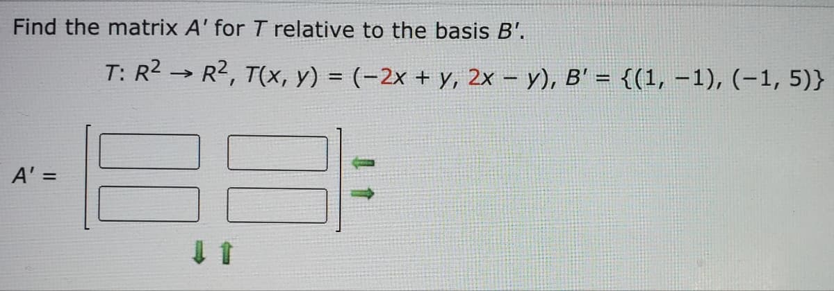 Find the matrix A' for T relative to the basis B'.
T: R² R², T(x, y) = (-2x + y, 2x - y), B' = {(1, -1), (-1,5)}
->>>
A' =