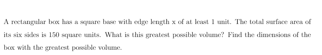 A rectangular box has a square base with edge length x of at least 1 unit. The total surface area of
its six sides is 150 square units. What is this greatest possible volume? Find the dimensions of the
box with the greatest possible volume.
