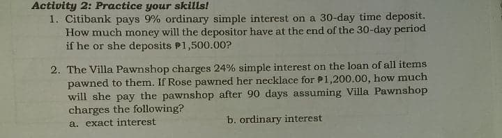 Activity 2: Practice your skills!
1. Citibank pays 9% ordinary simple interest on a 30-day time deposit.
How much money will the depositor have at the end of the 30-day period
if he or she deposits P1,500.00?
2. The Villa Pawnshop charges 24% simple interest on the loan of all items
pawned to them. If Rose pawned her necklace for P1,200.00, how much
will she pay the pawnshop after 90 days assuming Villa Pawnshop
charges the following?
a. exact interest
b. ordinary interest

