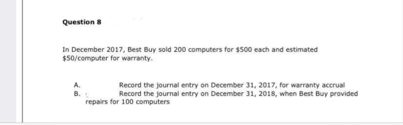 Question 8
In December 2017, Best Buy sold 200 computers for $500 each and estimated
$50/computer for warranty.
A.
Record the journal entry on December 31, 2017, for warranty accrual
Record the journal entry on December 31, 2018, when Best Buy provided
B.
repairs for 100 computers
