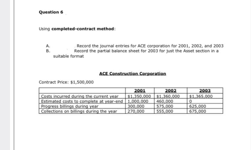 Question 6
Using completed-contract method:
Record the journal entries for ACE corporation for 2001, 2002, and 2003
Record the partial balance sheet for 2003 for just the Asset section in a
A.
B.
suitable format
ACE Construction Corporation
Contract Price: $1,500,000
2002
$1,350,000 $1,360,000
460,000
575,000
555,000
2001
2003
$1,365,000
Costs incurred during the current year
Estimated costs to complete at year-end 1,000,000
Progress billings during year
Collections on billings during the year
300,000
270,000
625,000
675,000
