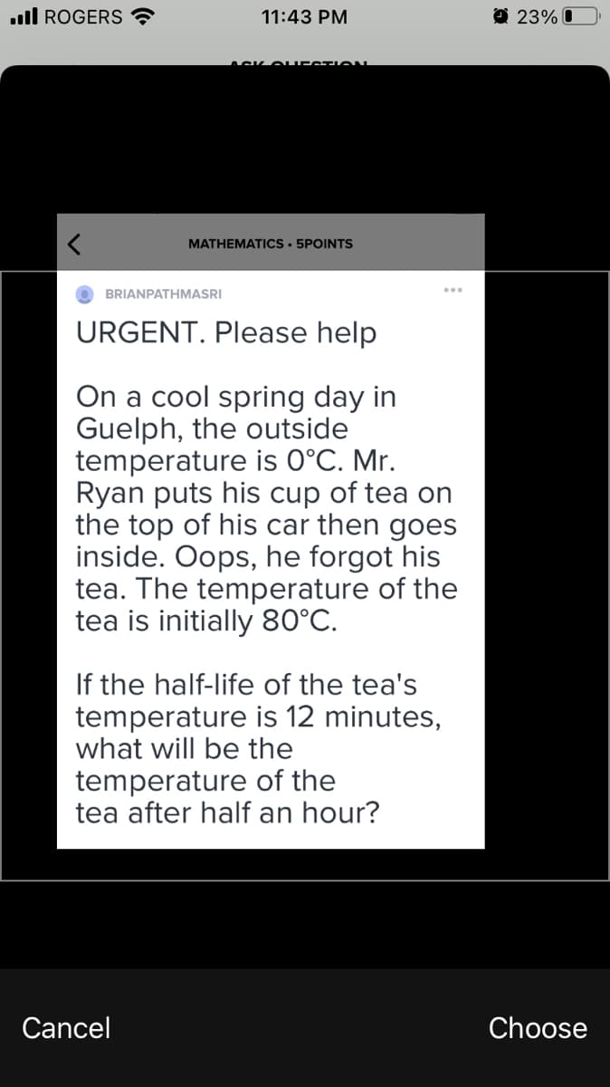 ull ROGERS ?
11:43 PM
O 23% O
ACK O UEST ON
MATHEMATICS • 5POINTS
BRIANPATHMASRI
URGENT. Please help
On a cool spring day in
Guelph, the outside
temperature is 0°C. Mr.
Ryan puts his cup of tea on
the top of his car then goes
inside. Oops, he forgot his
tea. The temperature of the
tea is initially 80°C.
If the half-life of the tea's
temperature is 12 minutes,
what will be the
temperature of the
tea after half an hour?
Cancel
Choose
