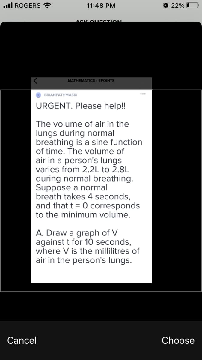 ull ROGERS ?
11:48 PM
O 22% O
MATHEMATICS • 5POINTS
BRIANPATHMASRI
URGENT. Please help!
The volume of air in the
lungs during normal
breathing is a sine function
of time. The volume of
air in a person's lungs
varies from 2.2L to 2.8L
during normal breathing.
Suppose a normal
breath takes 4 seconds,
and that t = 0 corresponds
to the minimum volume.
A. Draw a graph of V
against t for 10 seconds,
where V is the millilitres of
air in the person's lungs.
Cancel
Choose
