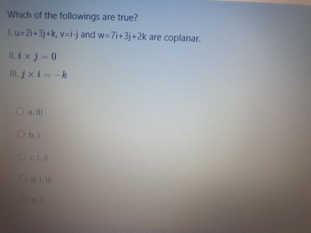 Which of the followings are true?
I. u=2i+3j+k, v=i-j and w=7i+3j+2k are coplanar.
II. i xj= 0
III. jx i -k
O a. II
O b.1
Od.I, II
Oell
