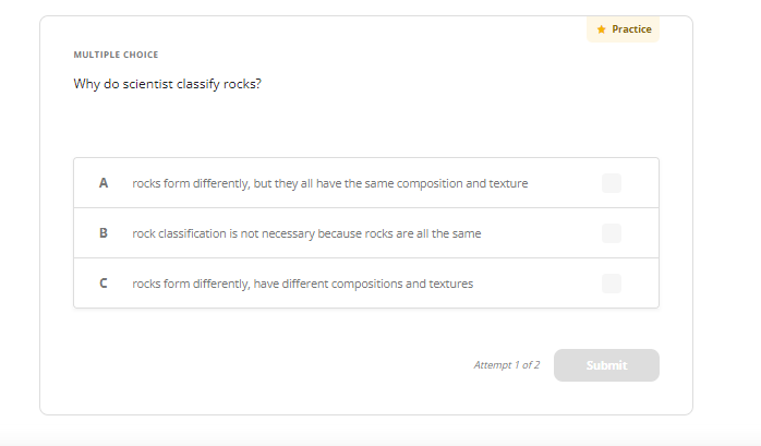 MULTIPLE CHOICE
Why do scientist classify rocks?
A
B
с
rocks form differently, but they all have the same composition and texture
rock classification is not necessary because rocks are all the same
rocks form differently, have different compositions and textures
Attempt 1 of 2
* Practice
Submit