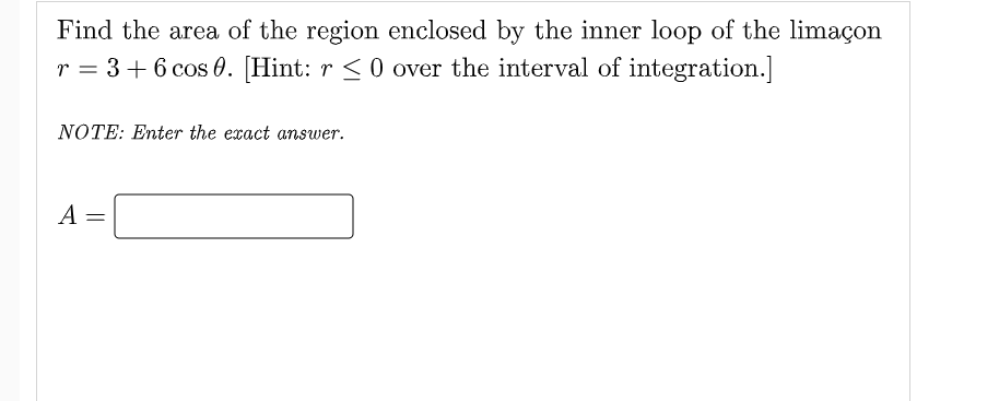 Find the area of the region enclosed by the inner loop of the limaçon
r = 3 + 6 cos 0. [Hint: r <0 over the interval of integration.]
NOTE: Enter the exact answer.
A
