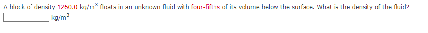 A block of density 1260.0 kg/m floats in an unknown fluid with four-fifths of its volume below the surface. What is the density of the fluid?
]kg/m³
