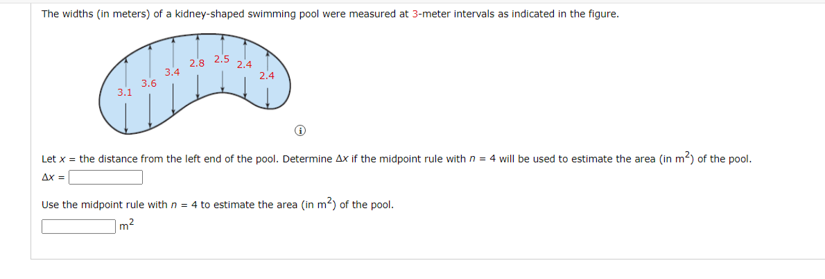 The widths (in meters) of a kidney-shaped swimming pool were measured at 3-meter intervals as indicated in the figure.
2.8
3.4
3.6
2.5
2.4
2.4
3.1
Let x = the distance from the left end of the pool. Determine Ax if the midpoint rule with n = 4 will be used to estimate the area (in m2) of the pool.
Ax =
Use the midpoint rule with n = 4 to estimate the area (in m2) of the pool.
m2
