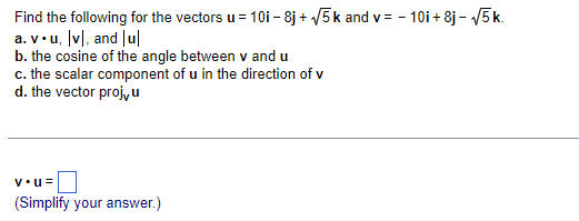 Find the following for the vectors u = 10i – 8j + 5k and v = - 10i + 8j – V5 k.
a. v•u, [v], and |ul
b. the cosine of the angle between v and u
c. the scalar component of u in the direction of v
d. the vector proj,u
v•u=
(Simplify your answer.)
