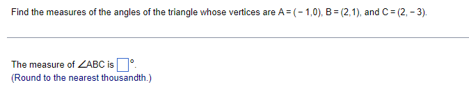 Find the measures of the angles of the triangle whose vertices are A = (- 1,0), B= (2,1), and C= (2, - 3).
The measure of ZABC is °.
(Round to the nearest thousandth.)
