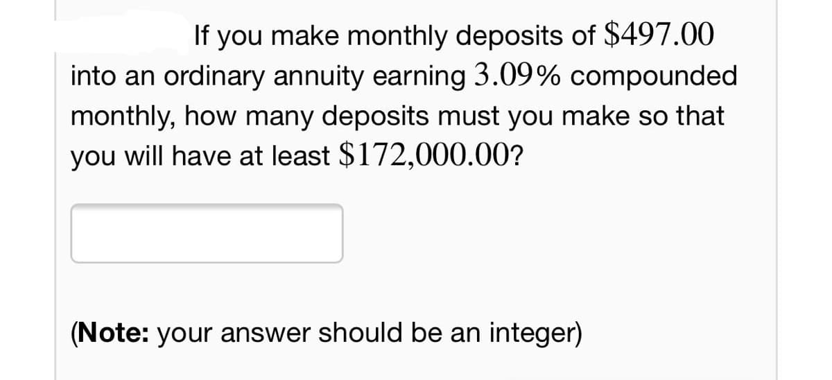 If you make monthly deposits of $497.00
into an ordinary annuity earning 3.09% compounded
monthly, how many deposits must you make so that
you will have at least $172,000.00?
(Note: your answer should be an integer)
