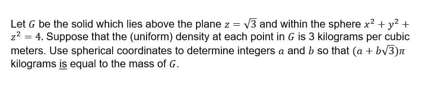 Let G be the solid which lies above the plane z = V3 and within the sphere x2 + y? +
z? = 4. Suppose that the (uniform) density at each point in G is 3 kilograms per cubic
meters. Use spherical coordinates to determine integers a and b so that (a + bv3)n
kilograms is equal to the mass of G.
%3D
