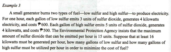 Example 3
A small generator burns two types of fuel-low sulfur and high sulfur-to produce electricity.
For one hour, each gallon of low sulfur emits 3 units of sulfur dioxide, generates 4 kilowatts
electricity, and costs P600. Each gallon of high sulfur emits 5 units of sulfur dioxide, generates
4 kilowatts, and costs 500. The Environmental Protection Agency insists that the maximum
amount of sulfur dioxide that can be emitted per hour is 15 units. Suppose that at least 16
kilowatts must be generated per hour, how many gallons of low sulfur and how many gallons of
high sulfur must be utilized per hour in order to minimize the cost of fuel?
