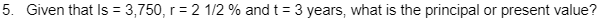 5. Given that Is = 3,750, r = 2 1/2 % and t = 3 years, what is the principal
or present value?
