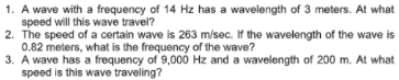 1. A wave with a frequency of 14 Hz has a wavelength of 3 meters. At what
speed will this wave travel?
2. The speed of a certain wave is 263 m/sec. If the wavelength of the wave is
0.82 meters, what is the frequency of the wave?
3. A wave has a frequency of 9,000 Hz and a wavelength of 200 m. At what
speed is this wave traveling?
