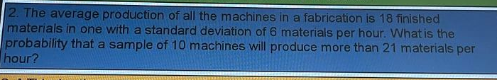 2. The average production of all the machines in a fabrication is 18 finished
materials in one with a standard deviation of 6 materials per hour. What is the
probability that a sample of 10 machines will produce more than 21 materials per
hour?
