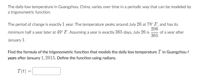The daily low temperature in Guangzhou, China, varies over time in a periodic way that can be modeled by
a trigonometric function.
The period of change is exactly 1 year. The temperature peaks around July 26 at 78° F, and has its
206
of a year after
365
minimum half a year later at 49° F. Assuming a year is exactly 365 days, July 26 is
January 1.
Find the formula of the trigonometric function that models the daily low temperature T in Guangzhou t
years after January 1, 2015. Define the function using radians.
T(t) =|
