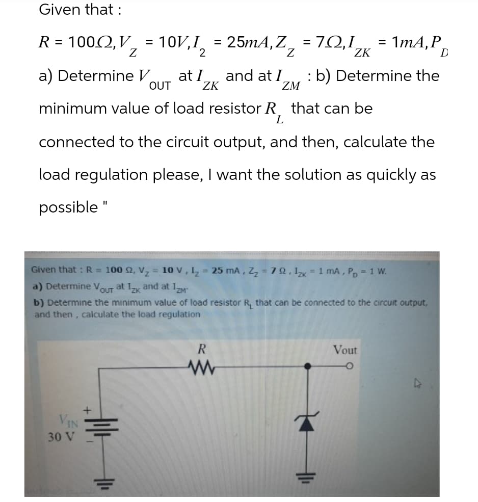 Given that :
R = 1002, V
=
10V,I
Ꮓ
2
= 25mA,Z₂ = 70,1ZK
7Ω,Ι
= 1mA, P
D
a) Determine V
at I
and at I
OUT
ZK
ZM
b) Determine the
minimum value of load resistor R that can be
L
connected to the circuit output, and then, calculate the
load regulation please, I want the solution as quickly as
possible"
Given that: R = 100 2, V₂ = 10 V, 12 = 25 mA, Z₂ =79.12k 1 mA, PD = 1 W.
a) Determine Vout at Izk and at IZM™
b) Determine the minimum value of load resistor R, that can be connected to the circuit output,
and then, calculate the load regulation
VIN
30 V
+
R
w
Vout