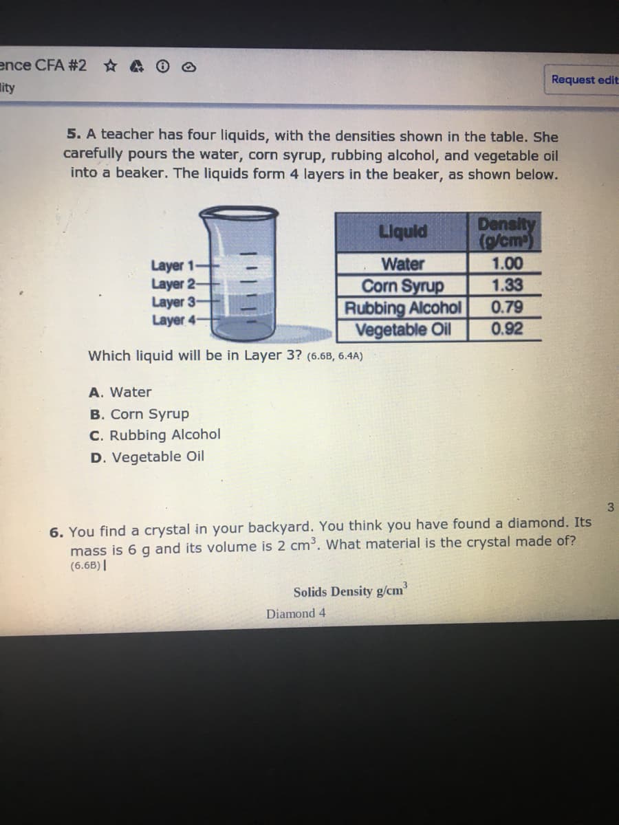 ence CFA #2 A 0 O
Request edit
lity
5. A teacher has four liquids, with the densities shown in the table. She
carefully pours the water, corn syrup, rubbing alcohol, and vegetable oil
into a beaker. The liquids form 4 layers in the beaker, as shown below.
Density
(g/cm-)
1.00
Liquld
Layer 1
Layer 2-
Layer 3-
Layer 4-
Water
Corn Syrup
Rubbing Alcohol
Vegetable Oil
1.33
0.79
0.92
Which liquid will be in Layer 3? (6.6B, 6.4A)
A. Water
B. Corn Syrup
C. Rubbing Alcohol
D. Vegetable Oil
3
6. You find a crystal in your backyard. You think you have found a diamond. Its
mass is 6 g and its volume is 2 cm. What material is the crystal made of?
(6.6B)||
Solids Density g/cm
Diamond 4
