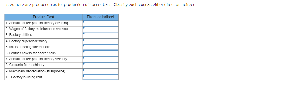 Listed here are product costs for production of soccer balls. Classify each cost as either direct or indirect.
Product Cost
1. Annual flat fee paid for factory cleaning
2. Wages of factory maintenance workers
3. Factory utilities
4. Factory supervisor salary
5. Ink for labeling soccer balls
6. Leather covers for soccer balls
7. Annual flat fee paid for factory security
8. Coolants for machinery
9. Machinery depreciation (straight-line)
10. Factory building rent
Direct or Indirect