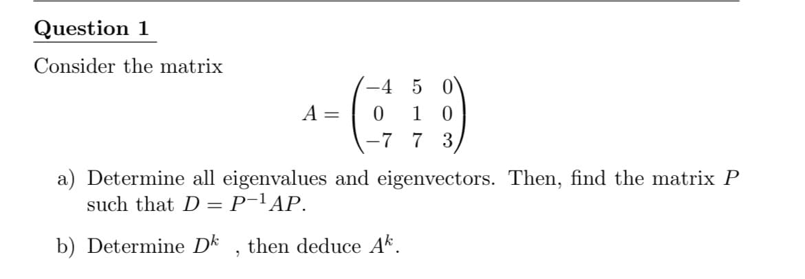 Question 1
Consider the matrix
-4 5 0
0 1
-7 7 3
A =
a) Determine all eigenvalues and eigenvectors. Then, find the matrix P
such that D = P-lAP.
b) Determine Dk
then deduce Ak.
