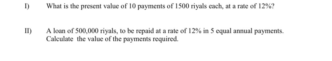 I)
II)
What is the present value of 10 payments of 1500 riyals each, at a rate of 12%?
A loan of 500,000 riyals, to be repaid at a rate of 12% in 5 equal annual payments.
Calculate the value of the payments required.