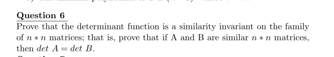 Question 6
Prove that the determinant function is a similarity invariant on the family
of n * n matrices; that is, prove that if A and B are similar n * n matrices,
then det A = det B.
